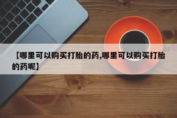 网上流产药专卖微信,【哪里可以购买打胎的药,哪里可以购买打胎的药呢】