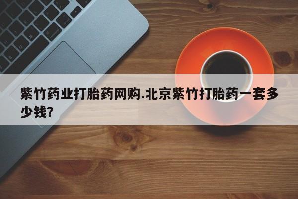 网上流产药专卖微信,紫竹药业打胎药网购.北京紫竹打胎药一套多少钱？